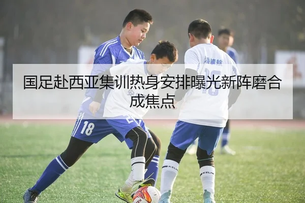 国足赴西亚集训热身安排曝光新阵磨合成焦点（mksports）
