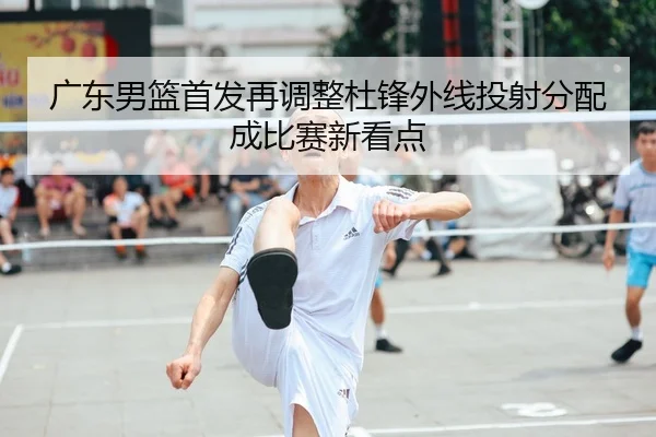 广东男篮首发再调整杜锋外线投射分配成比赛新看点（mksports）